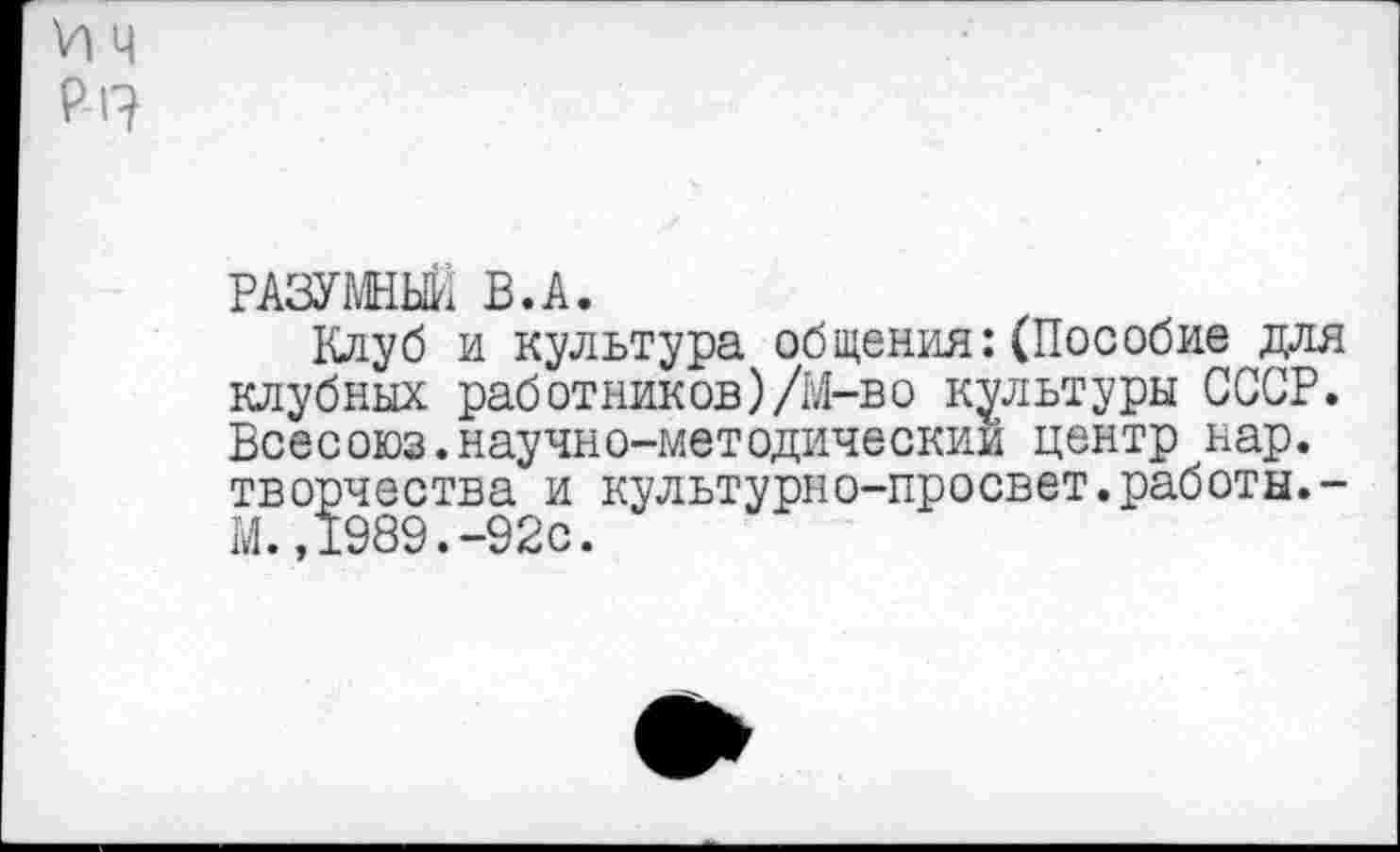 ﻿VI ч
Р-17
РАЗУМНЫЙ В.А.
Клуб и культура общения:(Пособие для клубных работников)/М-во культуры СССР. Всесоюз.научно-методическии центр нар. творчества и культурно-просвет.работы.-М.,1989.-92с.